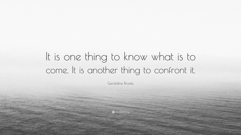 Geraldine Brooks Quote: “It is one thing to know what is to come. It is another thing to confront it.”