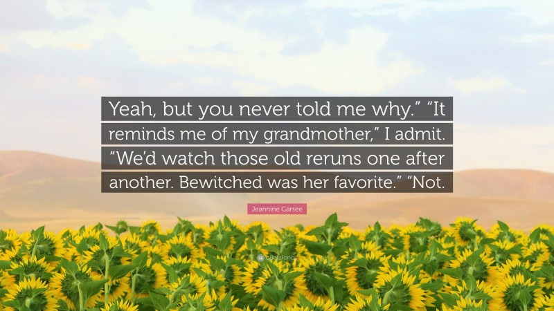 Jeannine Garsee Quote: “Yeah, but you never told me why.” “It reminds me of my grandmother,” I admit. “We’d watch those old reruns one after another. Bewitched was her favorite.” “Not.”