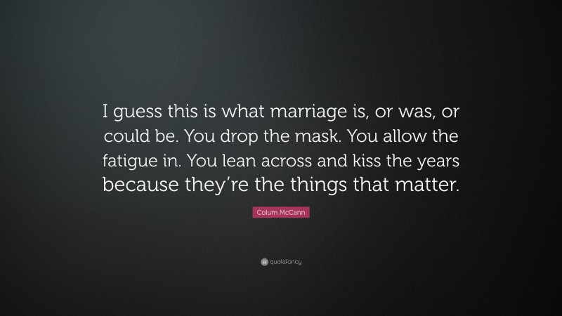Colum McCann Quote: “I guess this is what marriage is, or was, or could be. You drop the mask. You allow the fatigue in. You lean across and kiss the years because they’re the things that matter.”