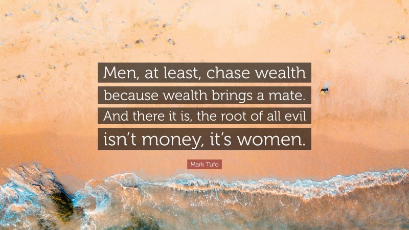 Mark Tufo Quote: “Men, at least, chase wealth because wealth brings a mate. And there it is, the root of all evil isn’t money, it’s women.”