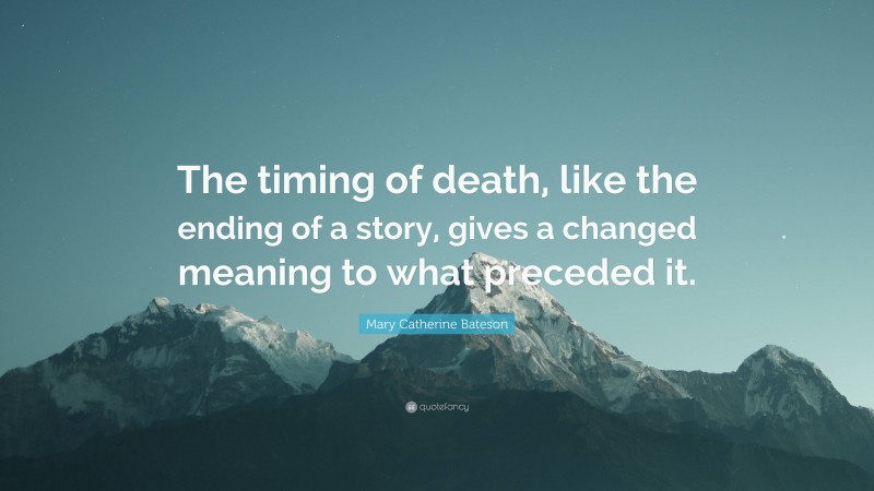 Mary Catherine Bateson Quote: “The timing of death, like the ending of a story, gives a changed meaning to what preceded it.”