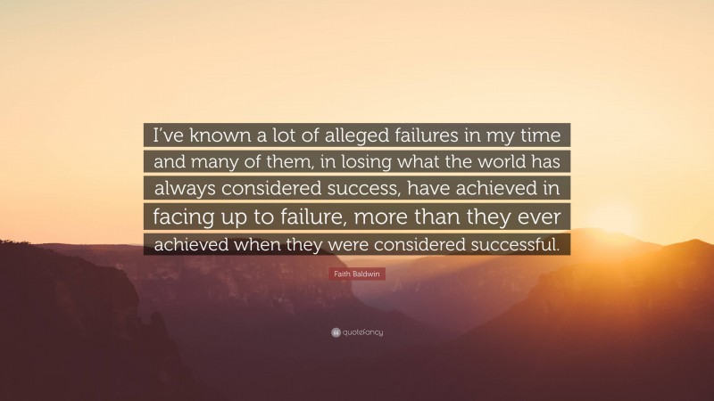 Faith Baldwin Quote: “I’ve known a lot of alleged failures in my time and many of them, in losing what the world has always considered success, have achieved in facing up to failure, more than they ever achieved when they were considered successful.”