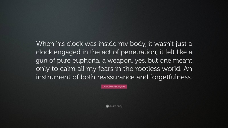John Stewart Wynne Quote: “When his clock was inside my body, it wasn’t just a clock engaged in the act of penetration, it felt like a gun of pure euphoria, a weapon, yes, but one meant only to calm all my fears in the rootless world. An instrument of both reassurance and forgetfulness.”