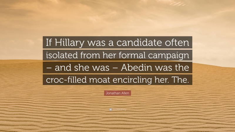 Jonathan Allen Quote: “If Hillary was a candidate often isolated from her formal campaign – and she was – Abedin was the croc-filled moat encircling her. The.”