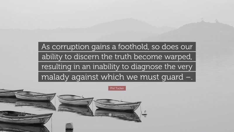 Phil Tucker Quote: “As corruption gains a foothold, so does our ability to discern the truth become warped, resulting in an inability to diagnose the very malady against which we must guard –.”