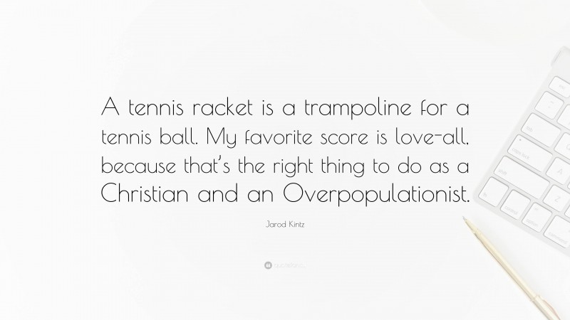 Jarod Kintz Quote: “A tennis racket is a trampoline for a tennis ball. My favorite score is love-all, because that’s the right thing to do as a Christian and an Overpopulationist.”