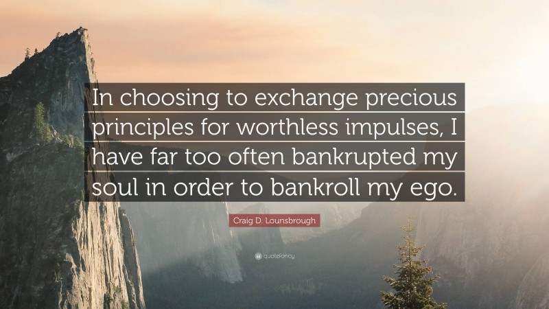 Craig D. Lounsbrough Quote: “In choosing to exchange precious principles for worthless impulses, I have far too often bankrupted my soul in order to bankroll my ego.”