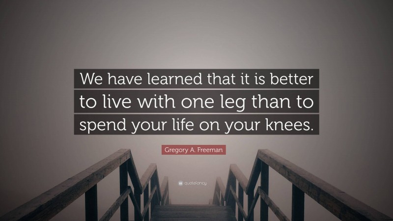 Gregory A. Freeman Quote: “We have learned that it is better to live with one leg than to spend your life on your knees.”