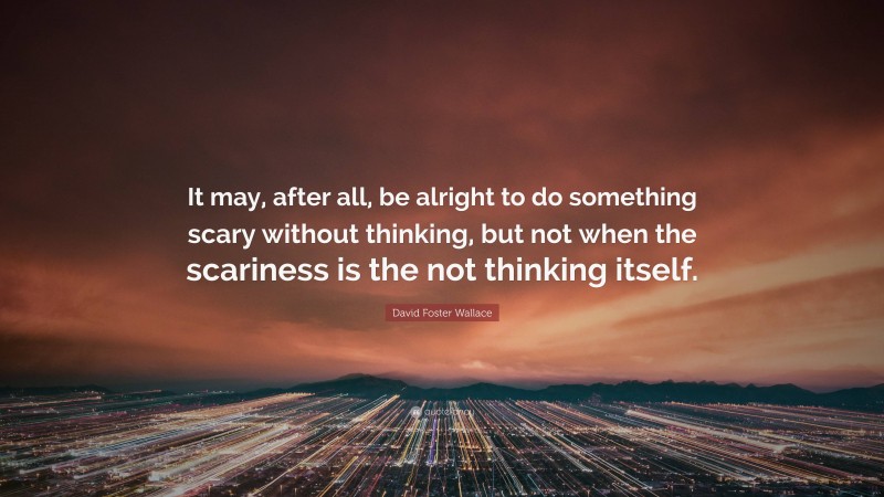 David Foster Wallace Quote: “It may, after all, be alright to do something scary without thinking, but not when the scariness is the not thinking itself.”
