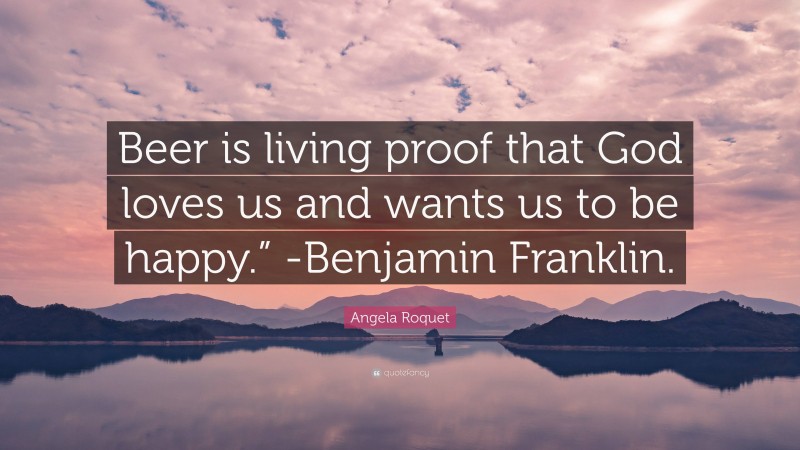 Angela Roquet Quote: “Beer is living proof that God loves us and wants us to be happy.” -Benjamin Franklin.”