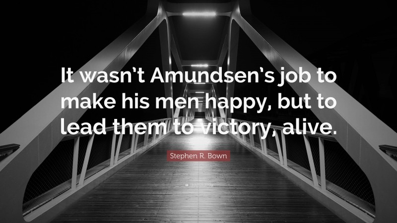 Stephen R. Bown Quote: “It wasn’t Amundsen’s job to make his men happy, but to lead them to victory, alive.”