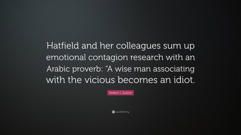 Robert I. Sutton Quote: “Hatfield and her colleagues sum up emotional contagion research with an Arabic proverb: “A wise man associating with the vicious becomes an idiot.”