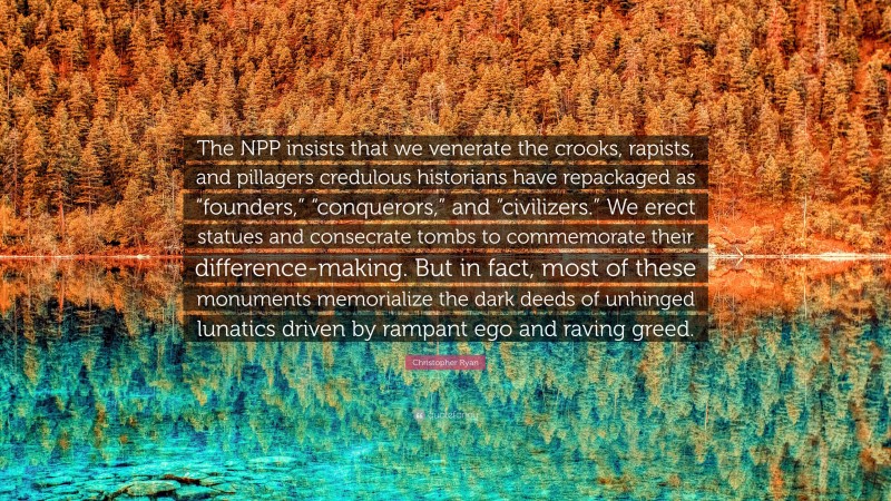 Christopher Ryan Quote: “The NPP insists that we venerate the crooks, rapists, and pillagers credulous historians have repackaged as “founders,” “conquerors,” and “civilizers.” We erect statues and consecrate tombs to commemorate their difference-making. But in fact, most of these monuments memorialize the dark deeds of unhinged lunatics driven by rampant ego and raving greed.”