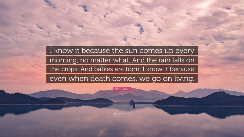 Anne Mateer Quote: “I know it because the sun comes up every morning, no matter what. And the rain falls on the crops. And babies are born. I know it because even when death comes, we go on living.”