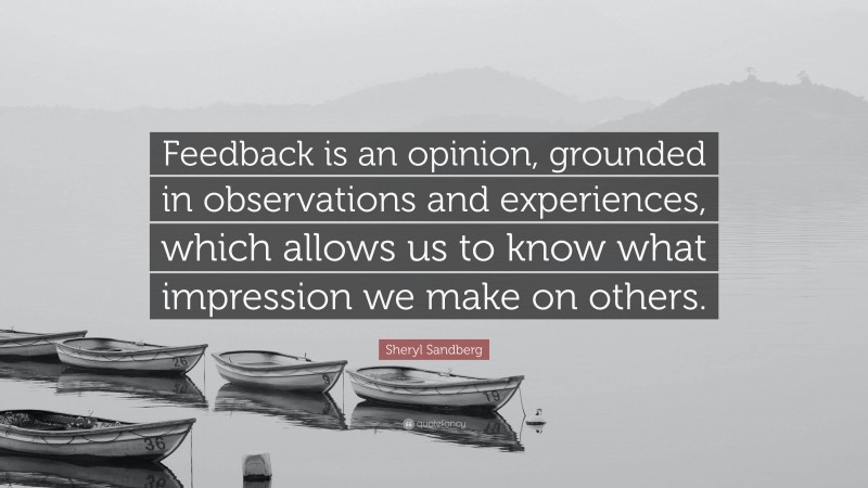 Sheryl Sandberg Quote: “Feedback is an opinion, grounded in observations and experiences, which allows us to know what impression we make on others.”