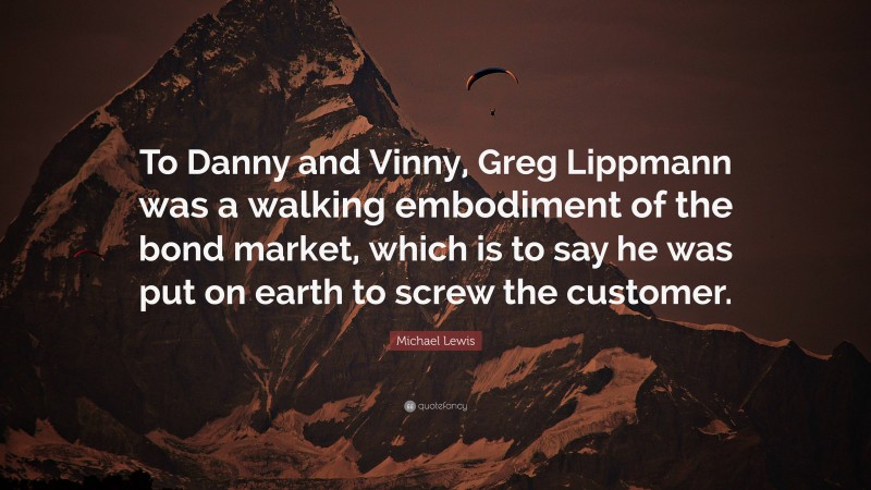 Michael Lewis Quote: “To Danny and Vinny, Greg Lippmann was a walking embodiment of the bond market, which is to say he was put on earth to screw the customer.”