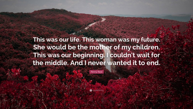 Penny Reid Quote: “This was our life. This woman was my future. She would be the mother of my children. This was our beginning. I couldn’t wait for the middle. And I never wanted it to end.”