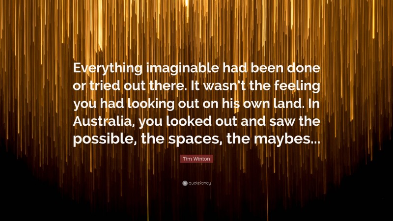 Tim Winton Quote: “Everything imaginable had been done or tried out there. It wasn’t the feeling you had looking out on his own land. In Australia, you looked out and saw the possible, the spaces, the maybes...”