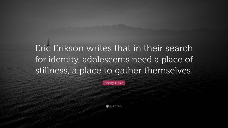 Sherry Turkle Quote: “Eric Erikson writes that in their search for identity, adolescents need a place of stillness, a place to gather themselves.”