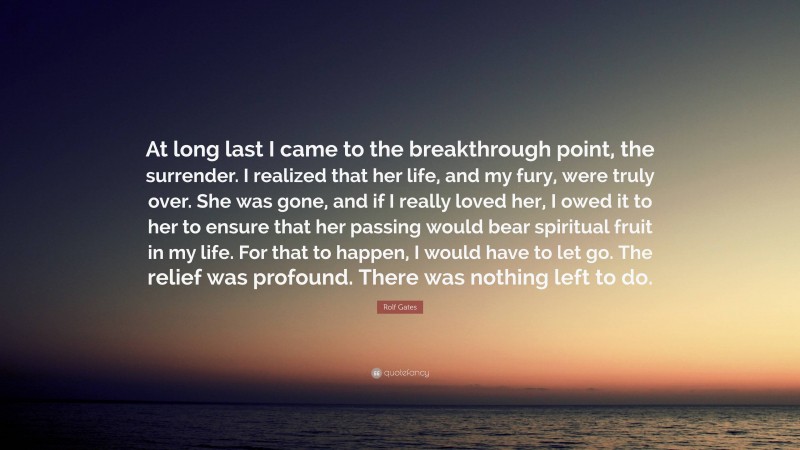 Rolf Gates Quote: “At long last I came to the breakthrough point, the surrender. I realized that her life, and my fury, were truly over. She was gone, and if I really loved her, I owed it to her to ensure that her passing would bear spiritual fruit in my life. For that to happen, I would have to let go. The relief was profound. There was nothing left to do.”