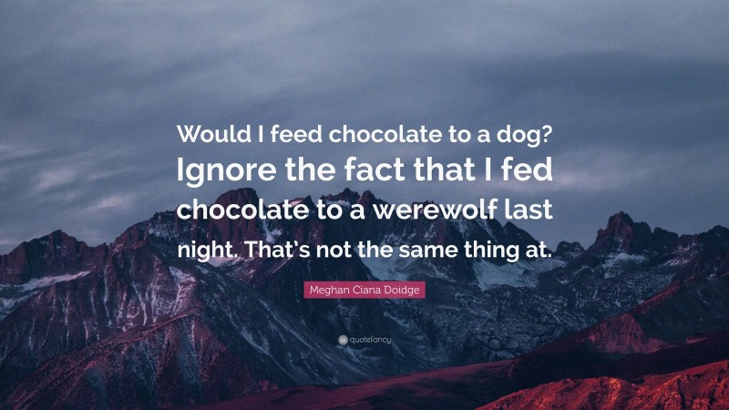 Meghan Ciana Doidge Quote: “Would I feed chocolate to a dog? Ignore the fact that I fed chocolate to a werewolf last night. That’s not the same thing at.”