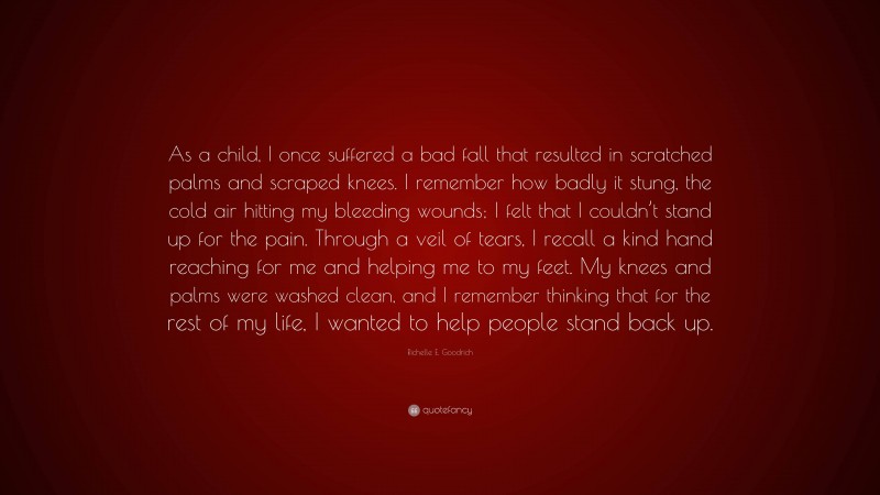 Richelle E. Goodrich Quote: “As a child, I once suffered a bad fall that resulted in scratched palms and scraped knees. I remember how badly it stung, the cold air hitting my bleeding wounds; I felt that I couldn’t stand up for the pain. Through a veil of tears, I recall a kind hand reaching for me and helping me to my feet. My knees and palms were washed clean, and I remember thinking that for the rest of my life, I wanted to help people stand back up.”