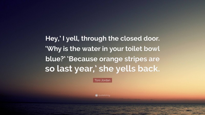 Toni Jordan Quote: “Hey,’ I yell, through the closed door. ‘Why is the water in your toilet bowl blue?’ ‘Because orange stripes are so last year,’ she yells back.”