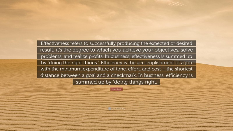 Laura Stack Quote: “Effectiveness refers to successfully producing the expected or desired result; it’s the degree to which you achieve your objectives, solve problems, and realize profits. In business, effectiveness is summed up by “doing the right things.” Efficiency is the accomplishment of a job with the minimum expenditure of time, effort, and cost – the shortest distance between a goal and a checkmark. In business, efficiency is summed up by “doing things right.”