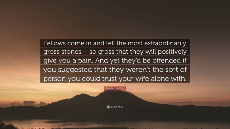Ford Madox Ford Quote: “Fellows come in and tell the most extraordinarily gross stories – so gross that they will positively give you a pain. And yet they’d be offended if you suggested that they weren’t the sort of person you could trust your wife alone with.”