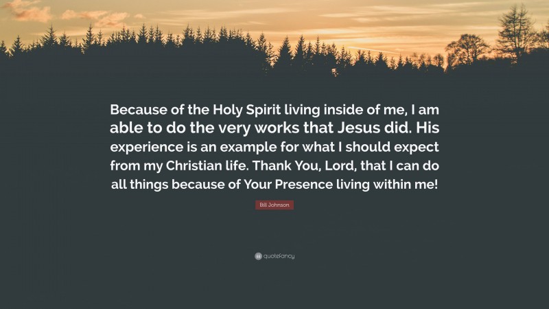 Bill Johnson Quote: “Because of the Holy Spirit living inside of me, I am able to do the very works that Jesus did. His experience is an example for what I should expect from my Christian life. Thank You, Lord, that I can do all things because of Your Presence living within me!”