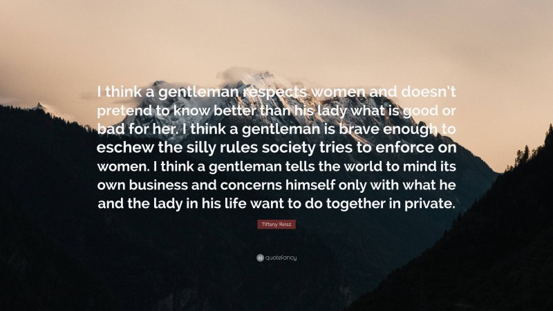 Tiffany Reisz Quote: “I think a gentleman respects women and doesn’t pretend to know better than his lady what is good or bad for her. I think a gentleman is brave enough to eschew the silly rules society tries to enforce on women. I think a gentleman tells the world to mind its own business and concerns himself only with what he and the lady in his life want to do together in private.”