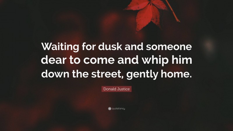 Donald Justice Quote: “Waiting for dusk and someone dear to come and whip him down the street, gently home.”