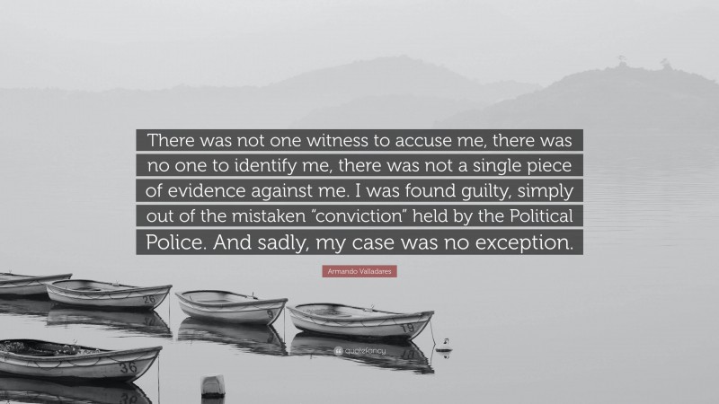 Armando Valladares Quote: “There was not one witness to accuse me, there was no one to identify me, there was not a single piece of evidence against me. I was found guilty, simply out of the mistaken “conviction” held by the Political Police. And sadly, my case was no exception.”