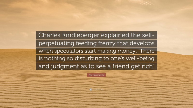 Zac Bissonnette Quote: “Charles Kindleberger explained the self-perpetuating feeding frenzy that develops when speculators start making money: ‘There is nothing so disturbing to one’s well-being and judgment as to see a friend get rich’.”