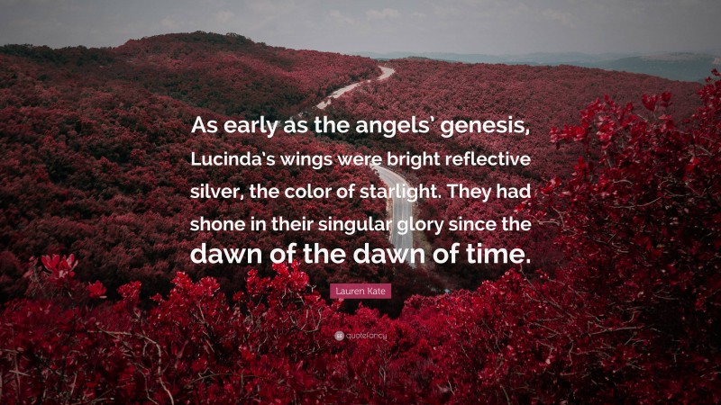 Lauren Kate Quote: “As early as the angels’ genesis, Lucinda’s wings were bright reflective silver, the color of starlight. They had shone in their singular glory since the dawn of the dawn of time.”