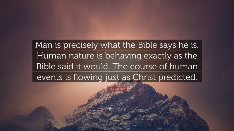 Billy Graham Quote: “Man is precisely what the Bible says he is. Human nature is behaving exactly as the Bible said it would. The course of human events is flowing just as Christ predicted.”