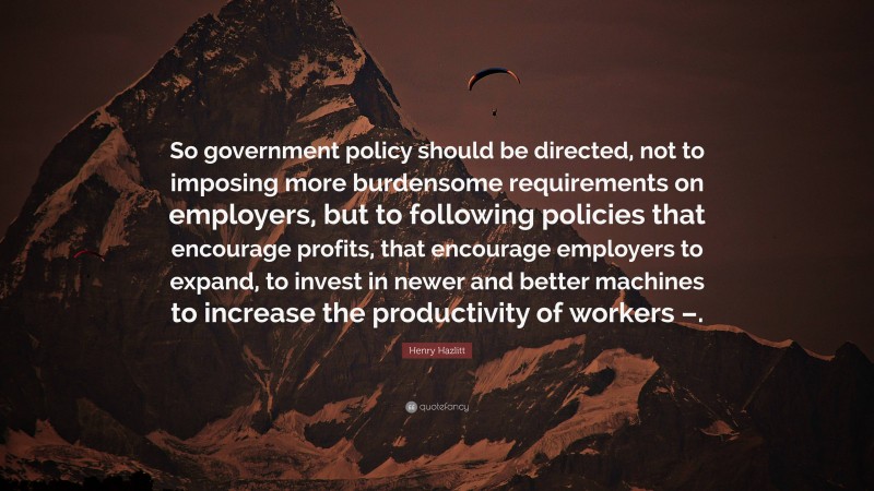 Henry Hazlitt Quote: “So government policy should be directed, not to imposing more burdensome requirements on employers, but to following policies that encourage profits, that encourage employers to expand, to invest in newer and better machines to increase the productivity of workers –.”