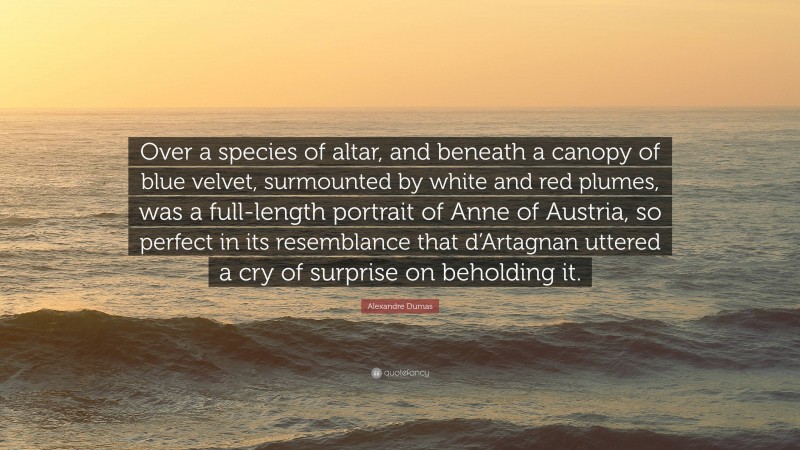 Alexandre Dumas Quote: “Over a species of altar, and beneath a canopy of blue velvet, surmounted by white and red plumes, was a full-length portrait of Anne of Austria, so perfect in its resemblance that d’Artagnan uttered a cry of surprise on beholding it.”