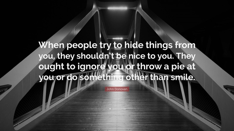 John Donovan Quote: “When people try to hide things from you, they shouldn’t be nice to you. They ought to ignore you or throw a pie at you or do something other than smile.”