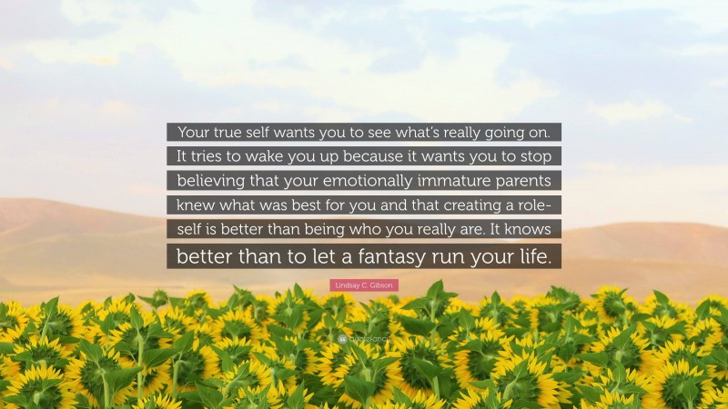 Lindsay C. Gibson Quote: “Your true self wants you to see what’s really going on. It tries to wake you up because it wants you to stop believing that your emotionally immature parents knew what was best for you and that creating a role-self is better than being who you really are. It knows better than to let a fantasy run your life.”