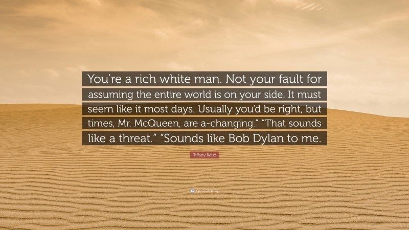 Tiffany Reisz Quote: “You’re a rich white man. Not your fault for assuming the entire world is on your side. It must seem like it most days. Usually you’d be right, but times, Mr. McQueen, are a-changing.” “That sounds like a threat.” “Sounds like Bob Dylan to me.”