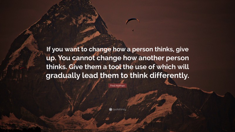 Fred Kofman Quote: “If you want to change how a person thinks, give up. You cannot change how another person thinks. Give them a tool the use of which will gradually lead them to think differently.”