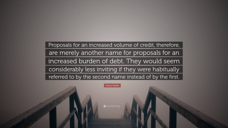 Henry Hazlitt Quote: “Proposals for an increased volume of credit, therefore, are merely another name for proposals for an increased burden of debt. They would seem considerably less inviting if they were habitually referred to by the second name instead of by the first.”