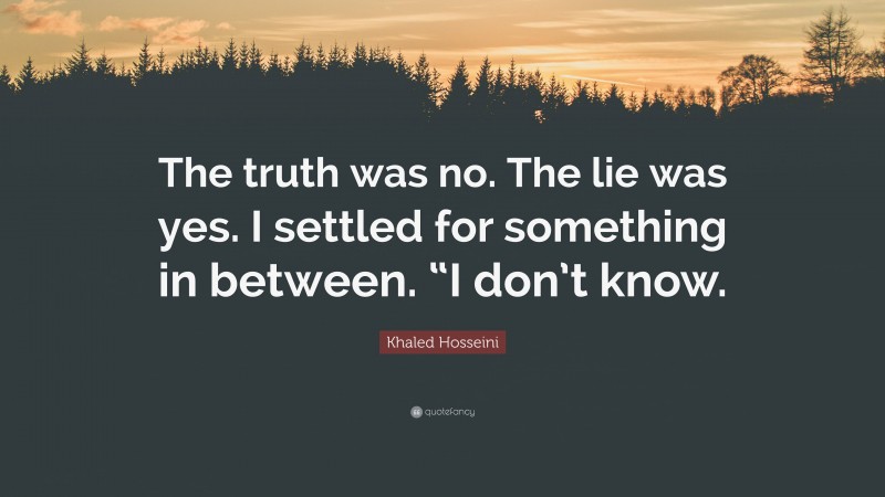 Khaled Hosseini Quote: “The truth was no. The lie was yes. I settled for something in between. “I don’t know.”