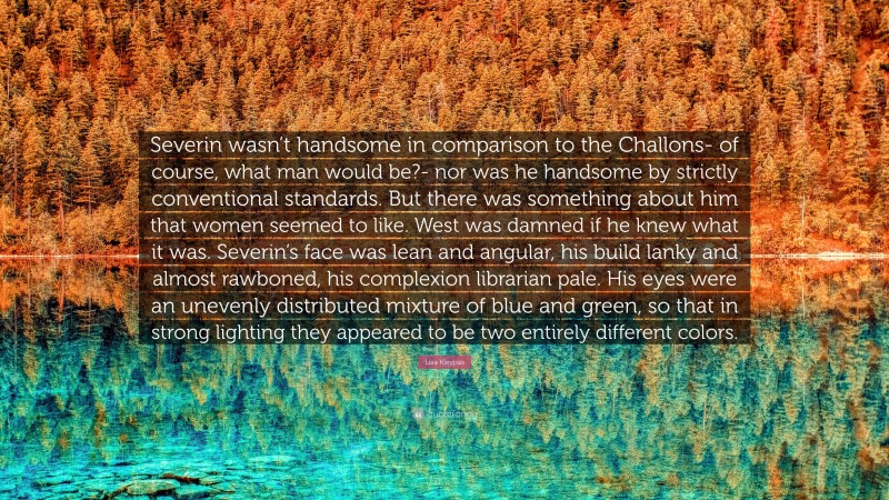 Lisa Kleypas Quote: “Severin wasn’t handsome in comparison to the Challons- of course, what man would be?- nor was he handsome by strictly conventional standards. But there was something about him that women seemed to like. West was damned if he knew what it was. Severin’s face was lean and angular, his build lanky and almost rawboned, his complexion librarian pale. His eyes were an unevenly distributed mixture of blue and green, so that in strong lighting they appeared to be two entirely different colors.”