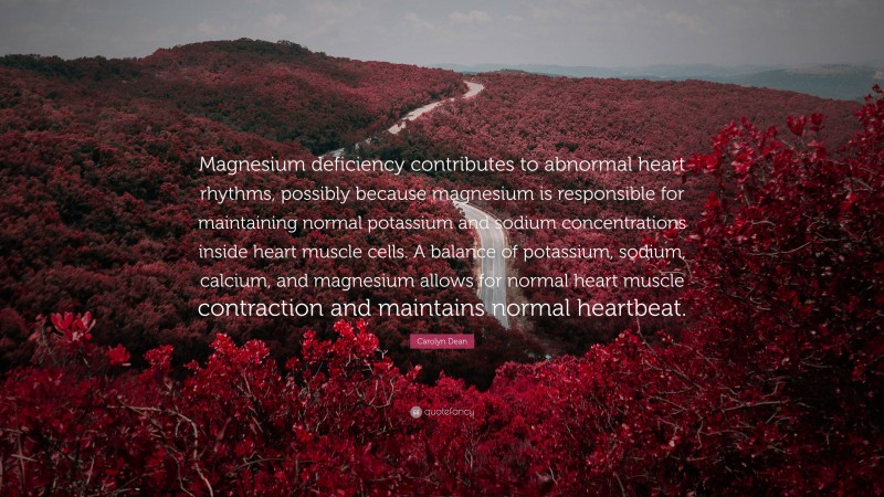 Carolyn Dean Quote: “Magnesium deficiency contributes to abnormal heart rhythms, possibly because magnesium is responsible for maintaining normal potassium and sodium concentrations inside heart muscle cells. A balance of potassium, sodium, calcium, and magnesium allows for normal heart muscle contraction and maintains normal heartbeat.”