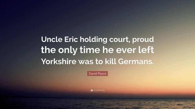 David Peace Quote: “Uncle Eric holding court, proud the only time he ever left Yorkshire was to kill Germans.”