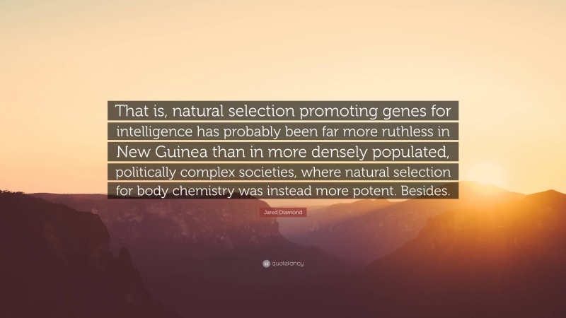 Jared Diamond Quote: “That is, natural selection promoting genes for intelligence has probably been far more ruthless in New Guinea than in more densely populated, politically complex societies, where natural selection for body chemistry was instead more potent. Besides.”