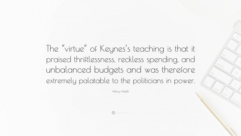 Henry Hazlitt Quote: “The “virtue” of Keynes’s teaching is that it praised thriftlessness, reckless spending, and unbalanced budgets and was therefore extremely palatable to the politicians in power.”