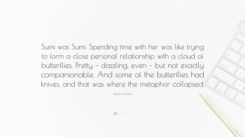 Seanan McGuire Quote: “Sumi was Sumi. Spending time with her was like trying to form a close personal relationship with a cloud of butterflies. Pretty – dazzling, even – but not exactly companionable. And some of the butterflies had knives, and that was where the metaphor collapsed.”